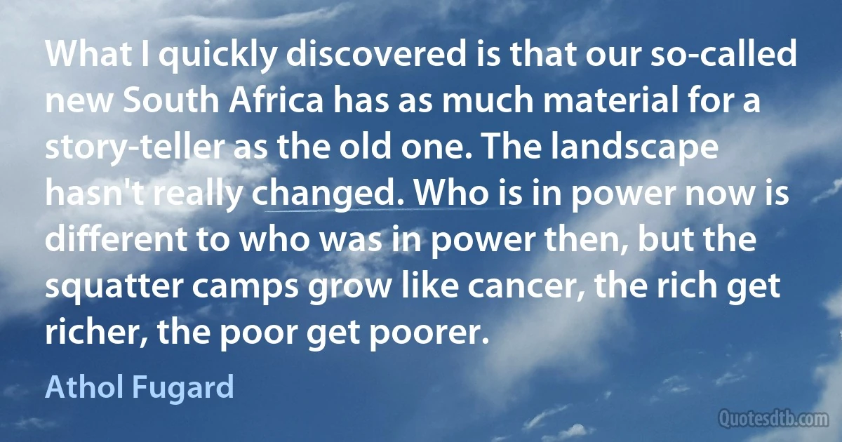 What I quickly discovered is that our so-called new South Africa has as much material for a story-teller as the old one. The landscape hasn't really changed. Who is in power now is different to who was in power then, but the squatter camps grow like cancer, the rich get richer, the poor get poorer. (Athol Fugard)