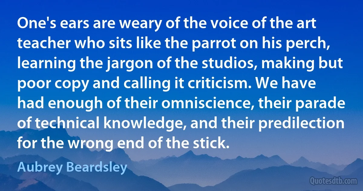 One's ears are weary of the voice of the art teacher who sits like the parrot on his perch, learning the jargon of the studios, making but poor copy and calling it criticism. We have had enough of their omniscience, their parade of technical knowledge, and their predilection for the wrong end of the stick. (Aubrey Beardsley)