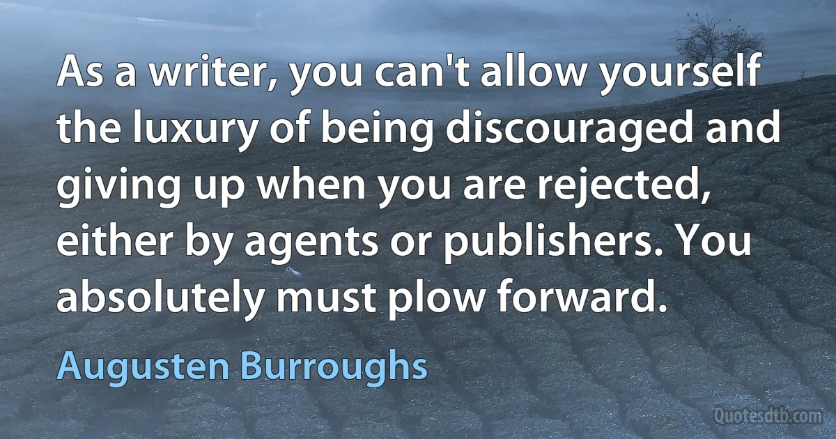 As a writer, you can't allow yourself the luxury of being discouraged and giving up when you are rejected, either by agents or publishers. You absolutely must plow forward. (Augusten Burroughs)