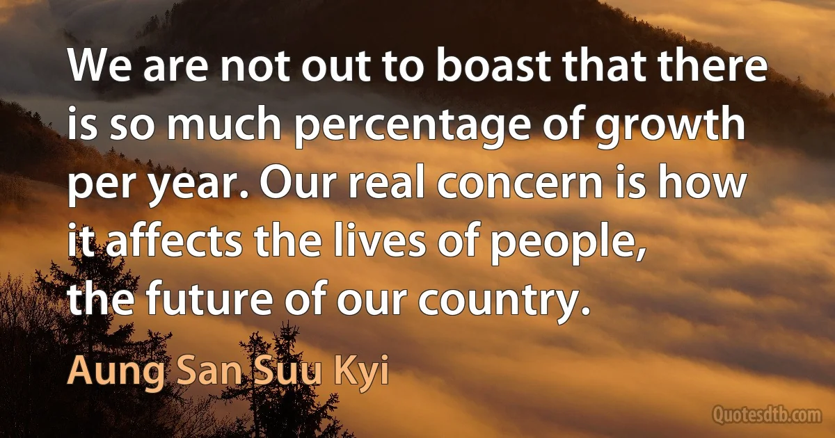 We are not out to boast that there is so much percentage of growth per year. Our real concern is how it affects the lives of people, the future of our country. (Aung San Suu Kyi)