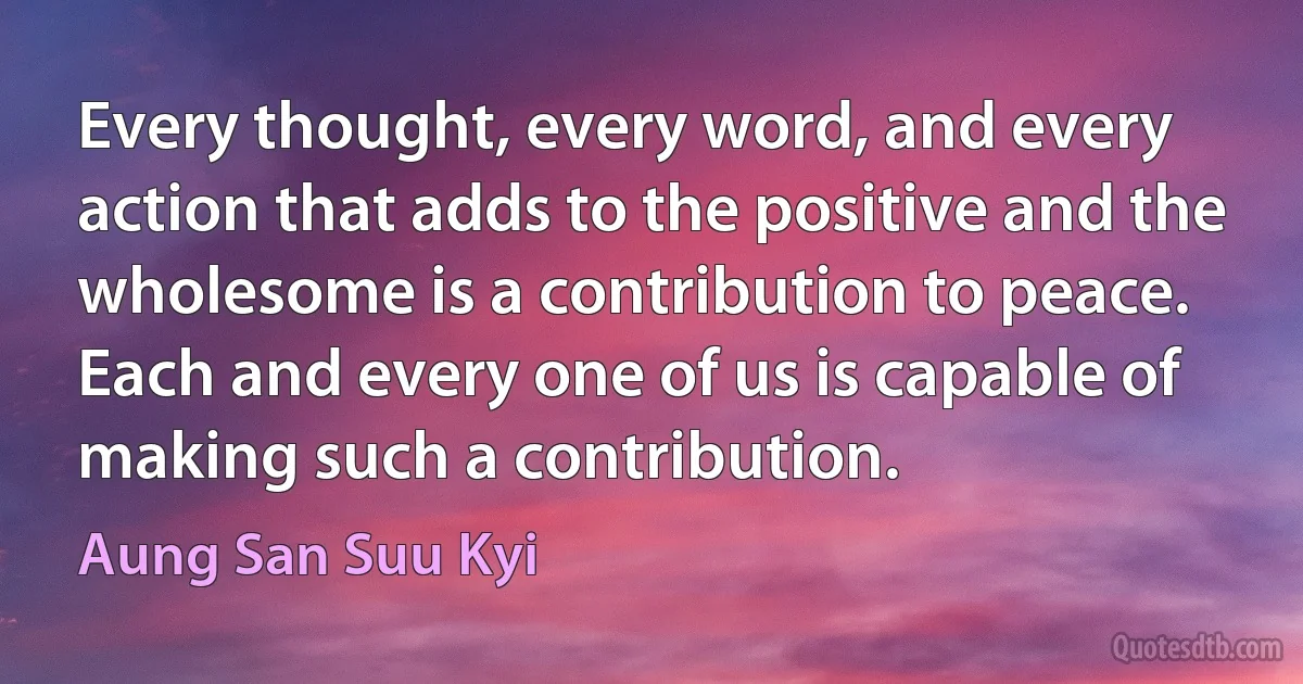 Every thought, every word, and every action that adds to the positive and the wholesome is a contribution to peace. Each and every one of us is capable of making such a contribution. (Aung San Suu Kyi)