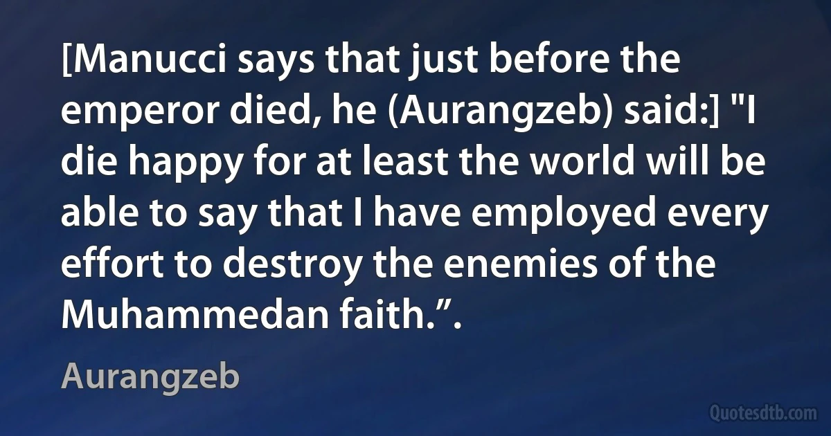 [Manucci says that just before the emperor died, he (Aurangzeb) said:] "I die happy for at least the world will be able to say that I have employed every effort to destroy the enemies of the Muhammedan faith.”. (Aurangzeb)