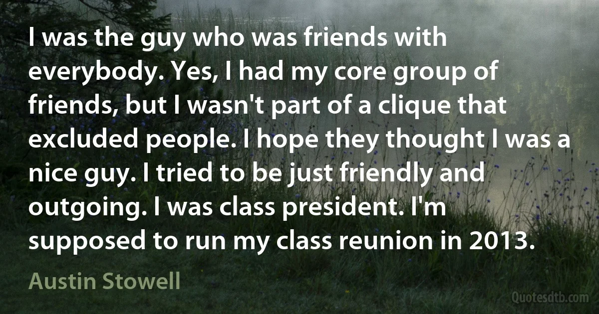 I was the guy who was friends with everybody. Yes, I had my core group of friends, but I wasn't part of a clique that excluded people. I hope they thought I was a nice guy. I tried to be just friendly and outgoing. I was class president. I'm supposed to run my class reunion in 2013. (Austin Stowell)