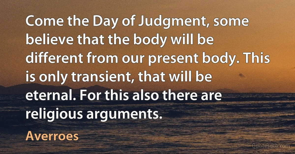 Come the Day of Judgment, some believe that the body will be different from our present body. This is only transient, that will be eternal. For this also there are religious arguments. (Averroes)