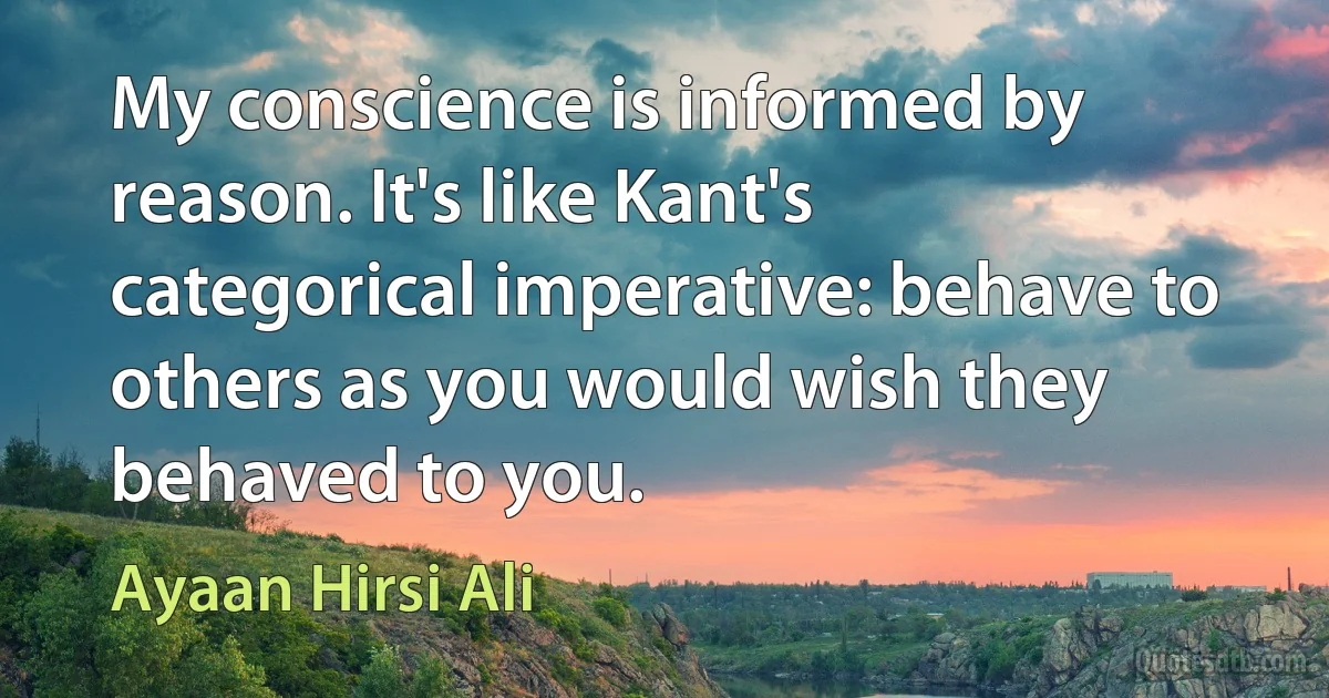 My conscience is informed by reason. It's like Kant's categorical imperative: behave to others as you would wish they behaved to you. (Ayaan Hirsi Ali)