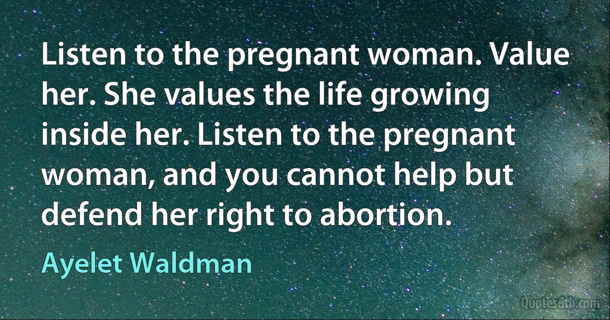 Listen to the pregnant woman. Value her. She values the life growing inside her. Listen to the pregnant woman, and you cannot help but defend her right to abortion. (Ayelet Waldman)