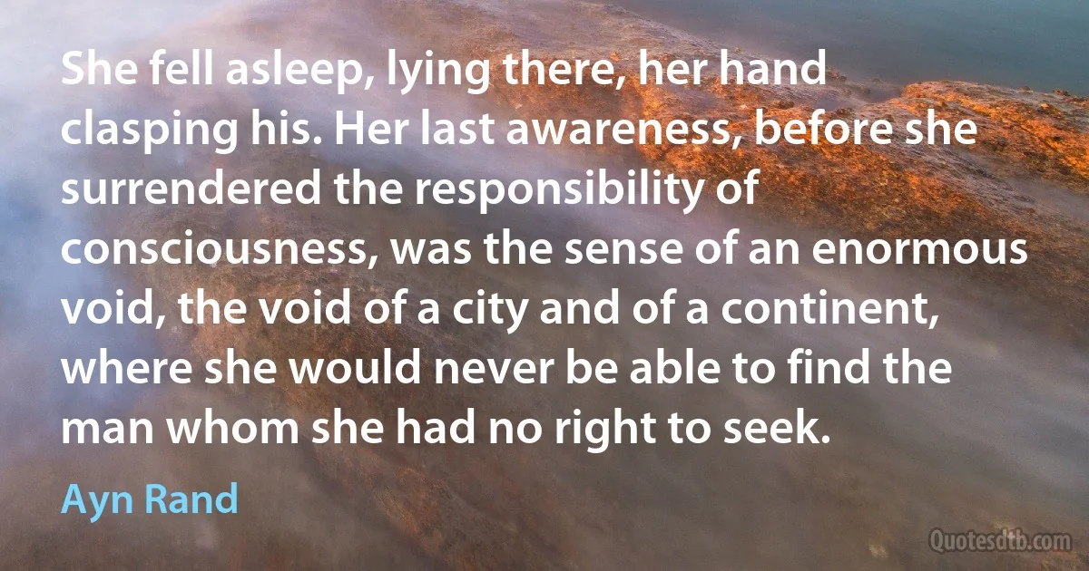 She fell asleep, lying there, her hand clasping his. Her last awareness, before she surrendered the responsibility of consciousness, was the sense of an enormous void, the void of a city and of a continent, where she would never be able to find the man whom she had no right to seek. (Ayn Rand)