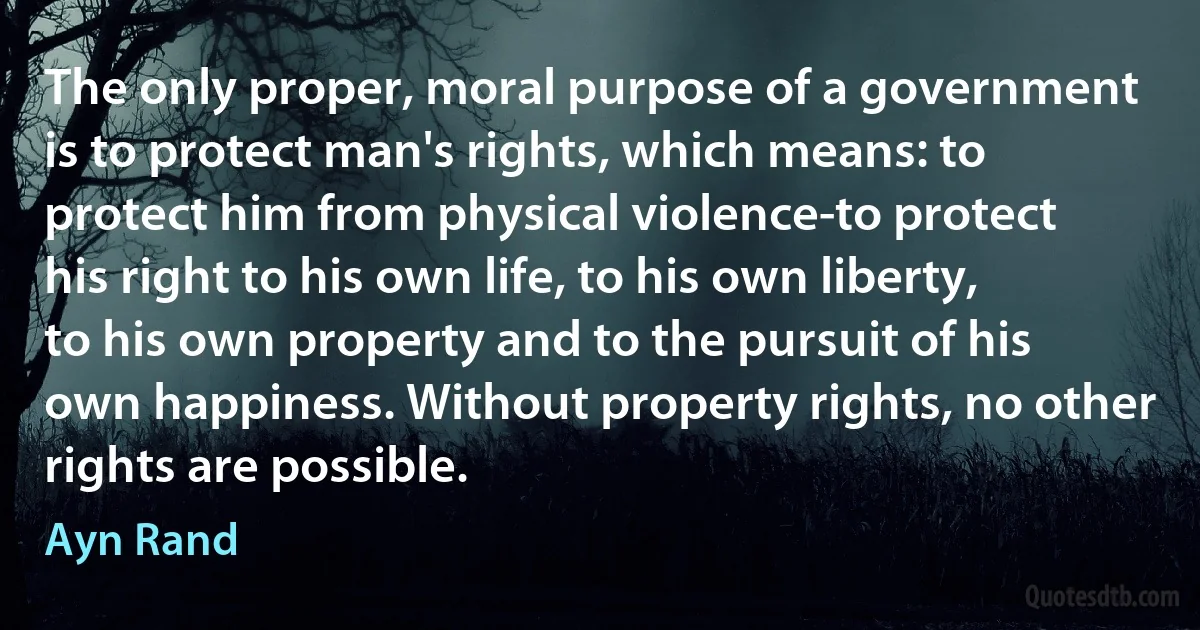 The only proper, moral purpose of a government is to protect man's rights, which means: to protect him from physical violence-to protect his right to his own life, to his own liberty, to his own property and to the pursuit of his own happiness. Without property rights, no other rights are possible. (Ayn Rand)