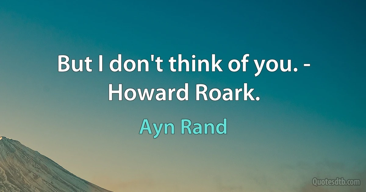 But I don't think of you. - Howard Roark. (Ayn Rand)