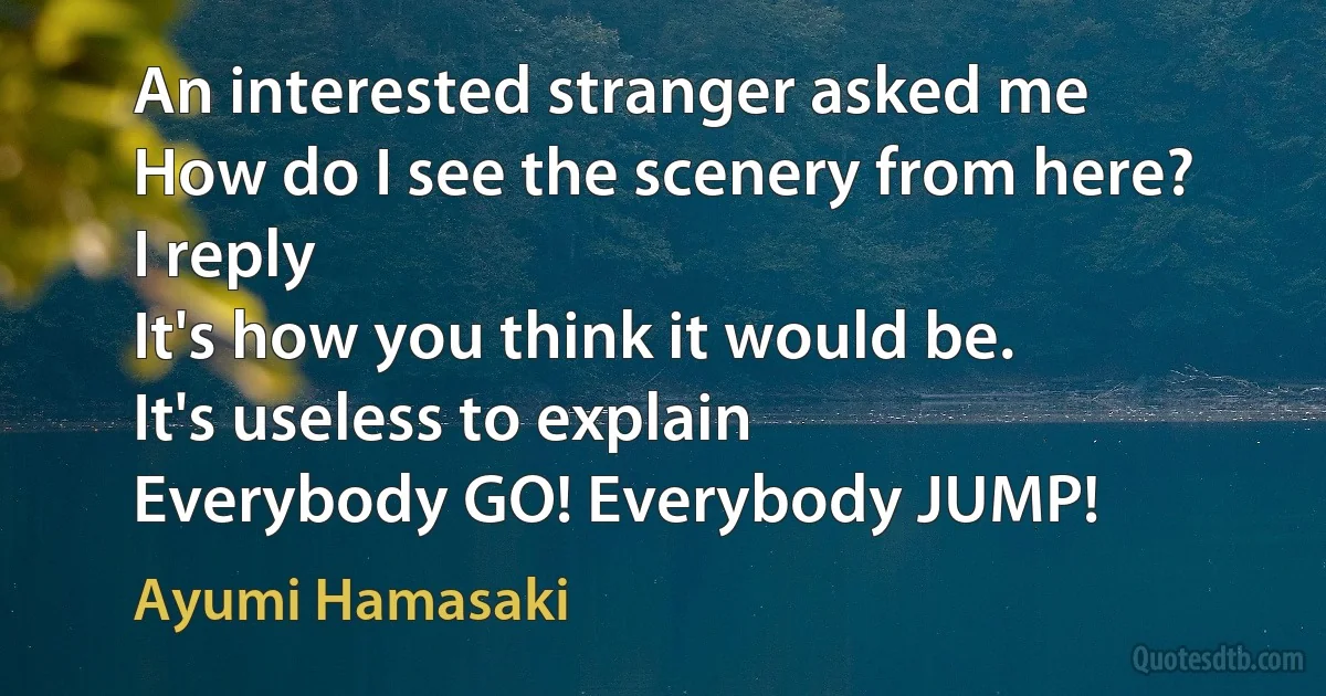 An interested stranger asked me
How do I see the scenery from here?
I reply
It's how you think it would be.
It's useless to explain
Everybody GO! Everybody JUMP! (Ayumi Hamasaki)