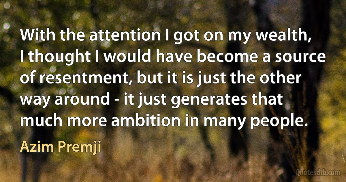 With the attention I got on my wealth, I thought I would have become a source of resentment, but it is just the other way around - it just generates that much more ambition in many people. (Azim Premji)