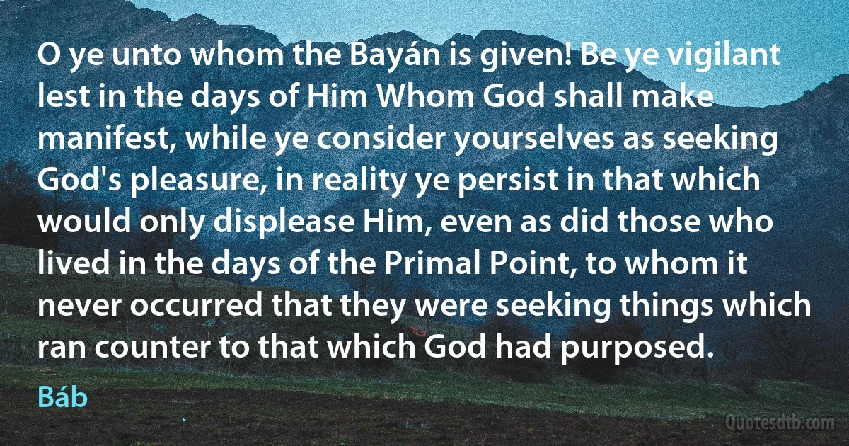 O ye unto whom the Bayán is given! Be ye vigilant lest in the days of Him Whom God shall make manifest, while ye consider yourselves as seeking God's pleasure, in reality ye persist in that which would only displease Him, even as did those who lived in the days of the Primal Point, to whom it never occurred that they were seeking things which ran counter to that which God had purposed. (Báb)