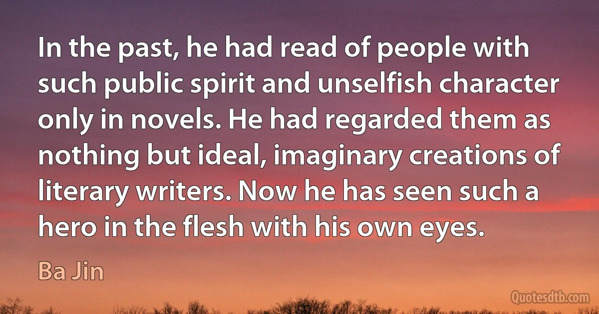 In the past, he had read of people with such public spirit and unselfish character only in novels. He had regarded them as nothing but ideal, imaginary creations of literary writers. Now he has seen such a hero in the flesh with his own eyes. (Ba Jin)