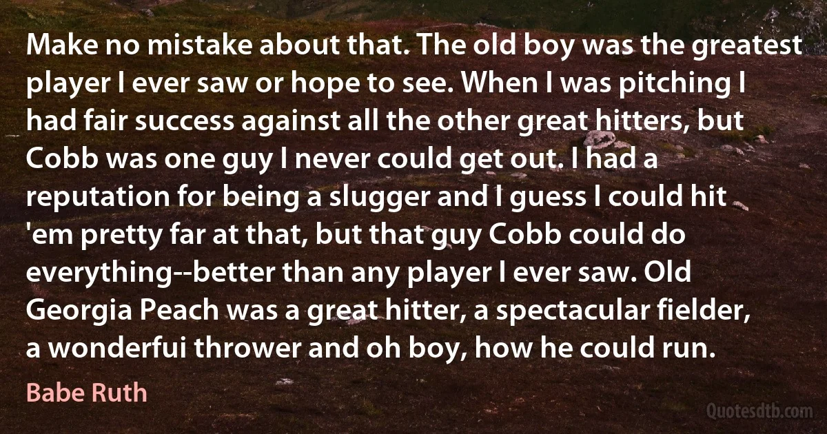 Make no mistake about that. The old boy was the greatest player I ever saw or hope to see. When I was pitching I had fair success against all the other great hitters, but Cobb was one guy I never could get out. I had a reputation for being a slugger and I guess I could hit 'em pretty far at that, but that guy Cobb could do everything--better than any player I ever saw. Old Georgia Peach was a great hitter, a spectacular fielder, a wonderfui thrower and oh boy, how he could run. (Babe Ruth)