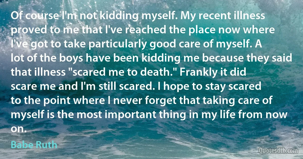 Of course I'm not kidding myself. My recent illness proved to me that I've reached the place now where I've got to take particularly good care of myself. A lot of the boys have been kidding me because they said that illness "scared me to death." Frankly it did scare me and I'm still scared. I hope to stay scared to the point where I never forget that taking care of myself is the most important thing in my life from now on. (Babe Ruth)