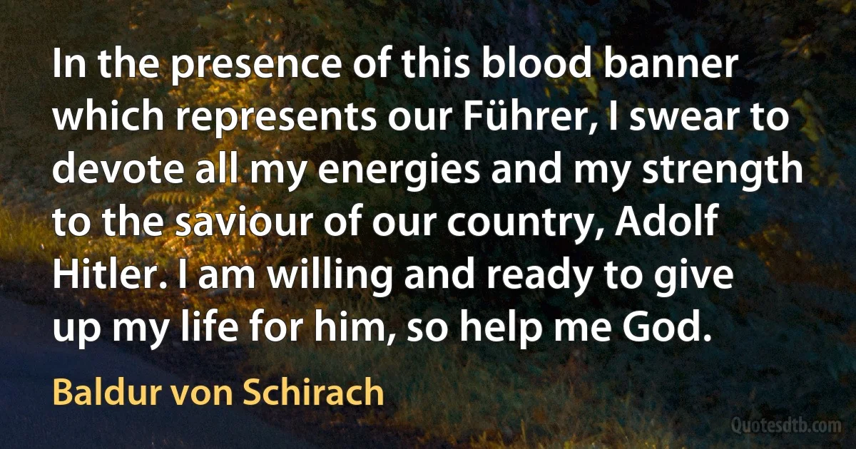 In the presence of this blood banner which represents our Führer, I swear to devote all my energies and my strength to the saviour of our country, Adolf Hitler. I am willing and ready to give up my life for him, so help me God. (Baldur von Schirach)