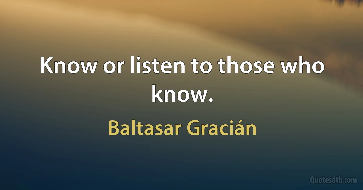 Know or listen to those who know. (Baltasar Gracián)