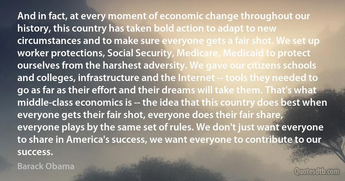 And in fact, at every moment of economic change throughout our history, this country has taken bold action to adapt to new circumstances and to make sure everyone gets a fair shot. We set up worker protections, Social Security, Medicare, Medicaid to protect ourselves from the harshest adversity. We gave our citizens schools and colleges, infrastructure and the Internet -- tools they needed to go as far as their effort and their dreams will take them. That's what middle-class economics is -- the idea that this country does best when everyone gets their fair shot, everyone does their fair share, everyone plays by the same set of rules. We don't just want everyone to share in America's success, we want everyone to contribute to our success. (Barack Obama)