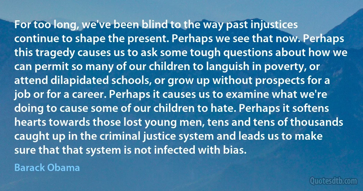 For too long, we've been blind to the way past injustices continue to shape the present. Perhaps we see that now. Perhaps this tragedy causes us to ask some tough questions about how we can permit so many of our children to languish in poverty, or attend dilapidated schools, or grow up without prospects for a job or for a career. Perhaps it causes us to examine what we're doing to cause some of our children to hate. Perhaps it softens hearts towards those lost young men, tens and tens of thousands caught up in the criminal justice system and leads us to make sure that that system is not infected with bias. (Barack Obama)