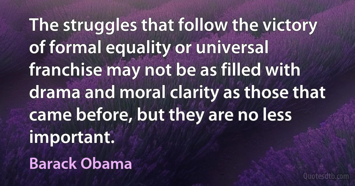 The struggles that follow the victory of formal equality or universal franchise may not be as filled with drama and moral clarity as those that came before, but they are no less important. (Barack Obama)