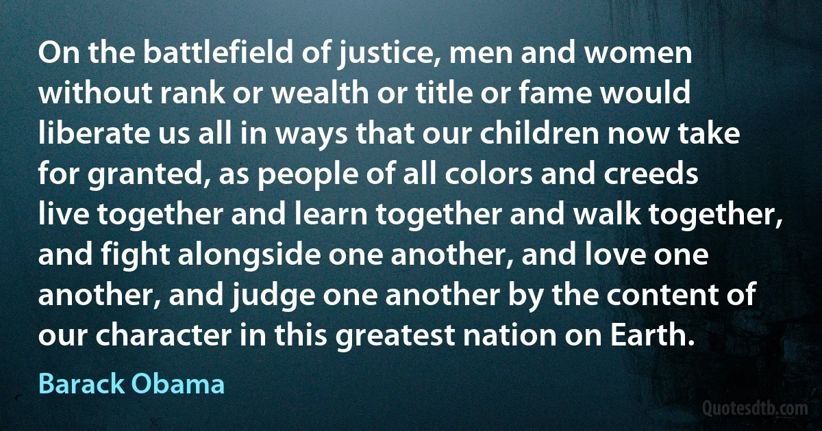 On the battlefield of justice, men and women without rank or wealth or title or fame would liberate us all in ways that our children now take for granted, as people of all colors and creeds live together and learn together and walk together, and fight alongside one another, and love one another, and judge one another by the content of our character in this greatest nation on Earth. (Barack Obama)