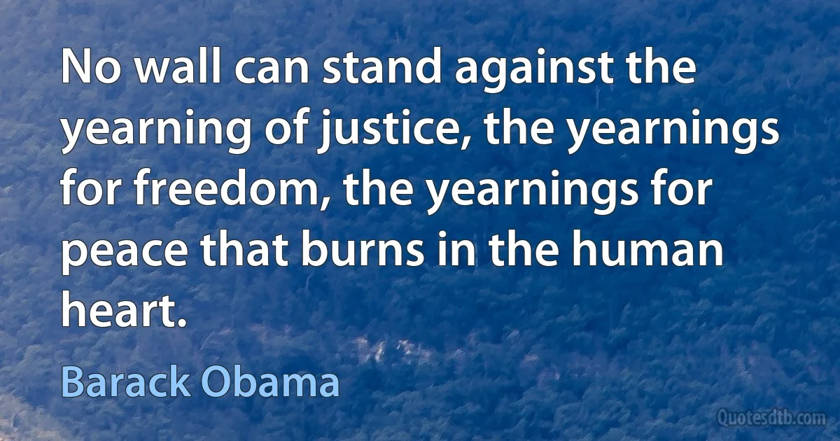 No wall can stand against the yearning of justice, the yearnings for freedom, the yearnings for peace that burns in the human heart. (Barack Obama)