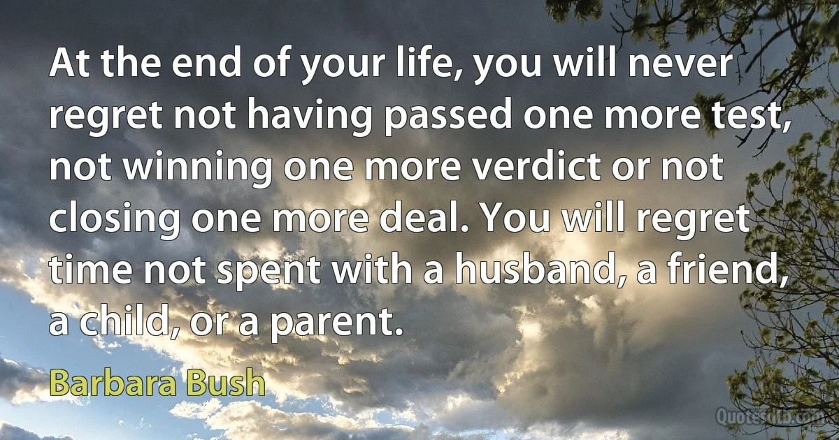 At the end of your life, you will never regret not having passed one more test, not winning one more verdict or not closing one more deal. You will regret time not spent with a husband, a friend, a child, or a parent. (Barbara Bush)