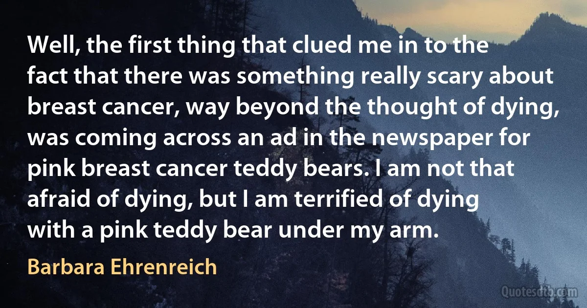 Well, the first thing that clued me in to the fact that there was something really scary about breast cancer, way beyond the thought of dying, was coming across an ad in the newspaper for pink breast cancer teddy bears. I am not that afraid of dying, but I am terrified of dying with a pink teddy bear under my arm. (Barbara Ehrenreich)