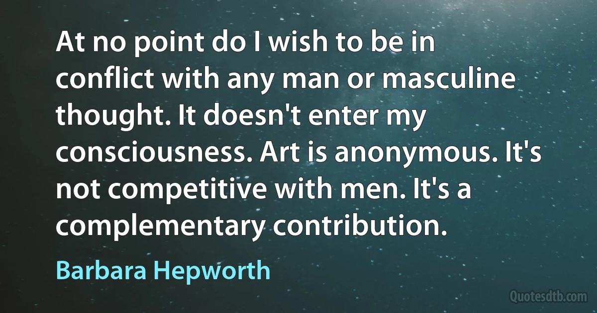 At no point do I wish to be in conflict with any man or masculine thought. It doesn't enter my consciousness. Art is anonymous. It's not competitive with men. It's a complementary contribution. (Barbara Hepworth)