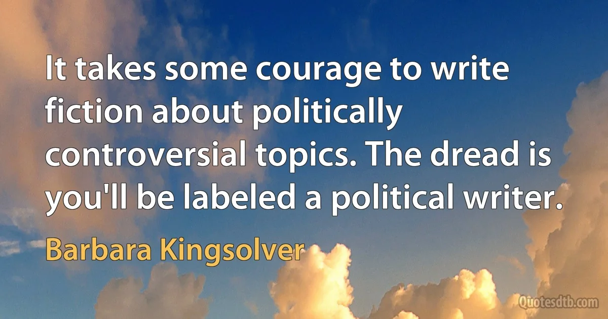 It takes some courage to write fiction about politically controversial topics. The dread is you'll be labeled a political writer. (Barbara Kingsolver)