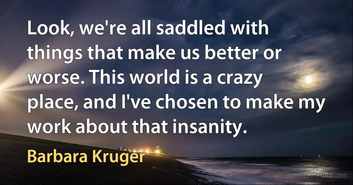 Look, we're all saddled with things that make us better or worse. This world is a crazy place, and I've chosen to make my work about that insanity. (Barbara Kruger)