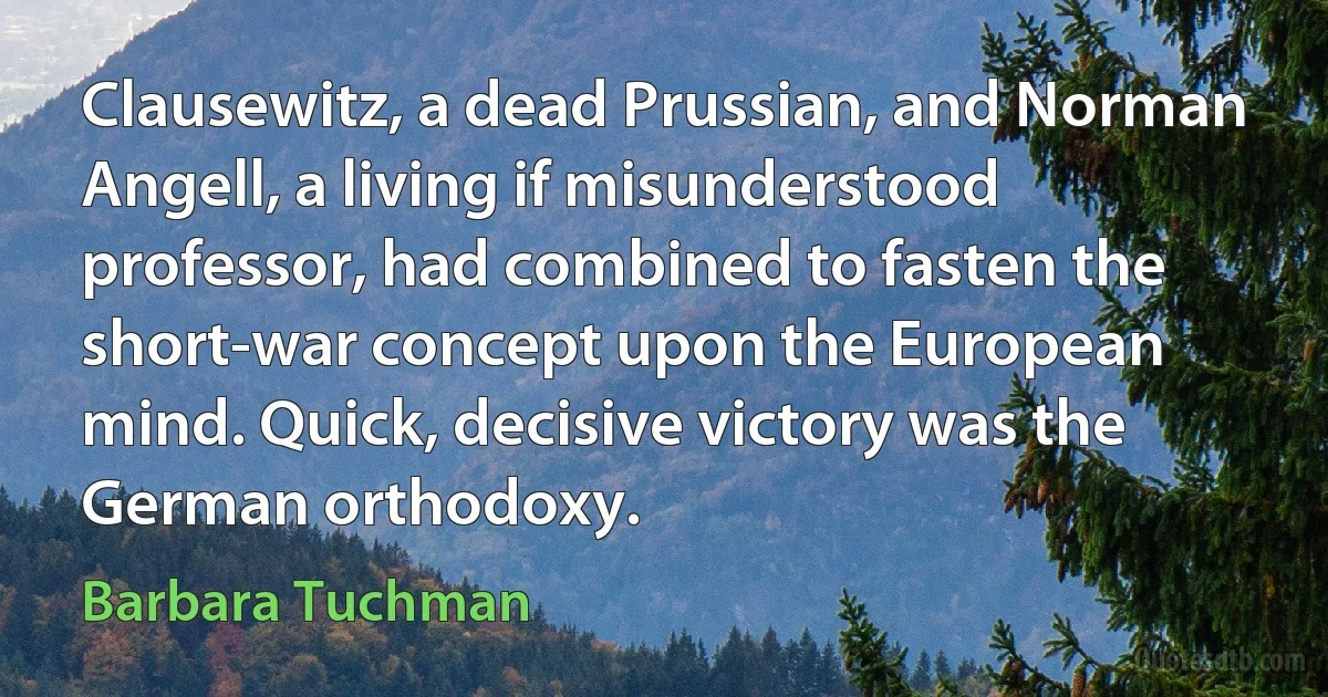 Clausewitz, a dead Prussian, and Norman Angell, a living if misunderstood professor, had combined to fasten the short-war concept upon the European mind. Quick, decisive victory was the German orthodoxy. (Barbara Tuchman)