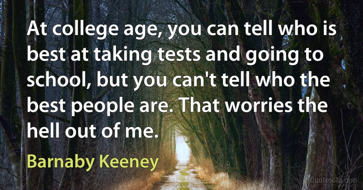 At college age, you can tell who is best at taking tests and going to school, but you can't tell who the best people are. That worries the hell out of me. (Barnaby Keeney)