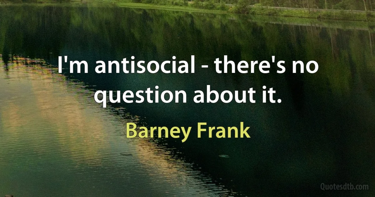 I'm antisocial - there's no question about it. (Barney Frank)