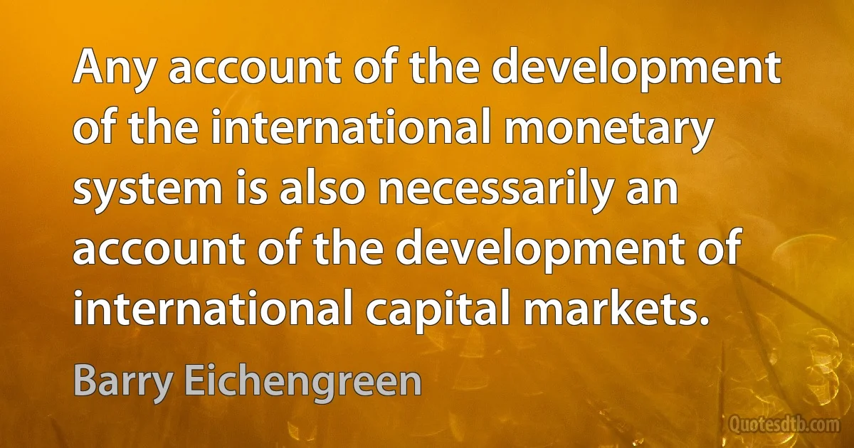 Any account of the development of the international monetary system is also necessarily an account of the development of international capital markets. (Barry Eichengreen)