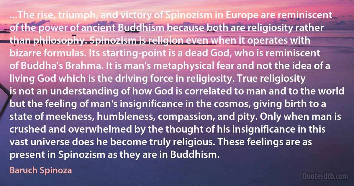 ...The rise, triumph, and victory of Spinozism in Europe are reminiscent of the power of ancient Buddhism because both are religiosity rather than philosophy. Spinozism is religion even when it operates with bizarre formulas. Its starting-point is a dead God, who is reminiscent of Buddha's Brahma. It is man's metaphysical fear and not the idea of a living God which is the driving force in religiosity. True religiosity is not an understanding of how God is correlated to man and to the world but the feeling of man's insignificance in the cosmos, giving birth to a state of meekness, humbleness, compassion, and pity. Only when man is crushed and overwhelmed by the thought of his insignificance in this vast universe does he become truly religious. These feelings are as present in Spinozism as they are in Buddhism. (Baruch Spinoza)