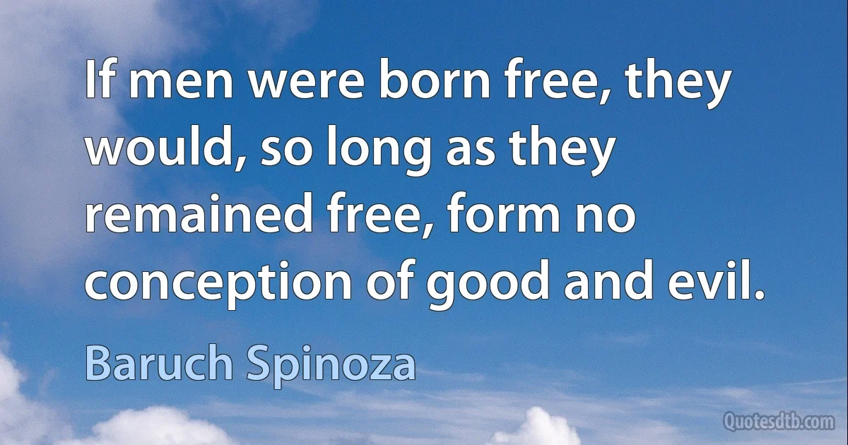 If men were born free, they would, so long as they remained free, form no conception of good and evil. (Baruch Spinoza)