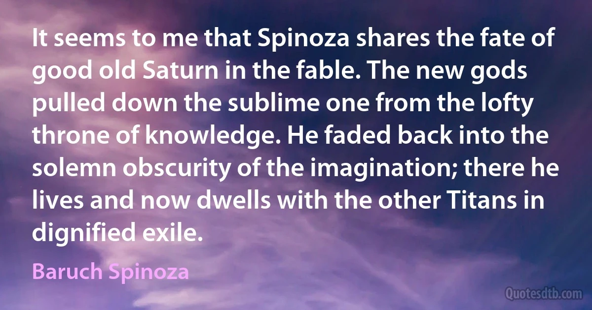 It seems to me that Spinoza shares the fate of good old Saturn in the fable. The new gods pulled down the sublime one from the lofty throne of knowledge. He faded back into the solemn obscurity of the imagination; there he lives and now dwells with the other Titans in dignified exile. (Baruch Spinoza)