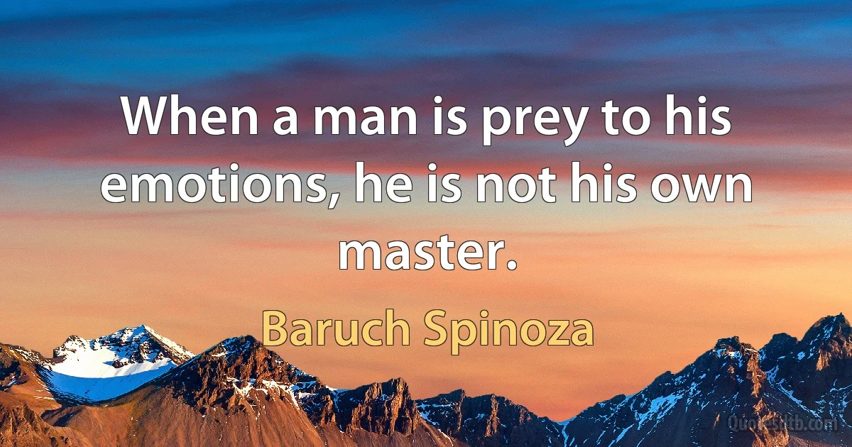 When a man is prey to his emotions, he is not his own master. (Baruch Spinoza)