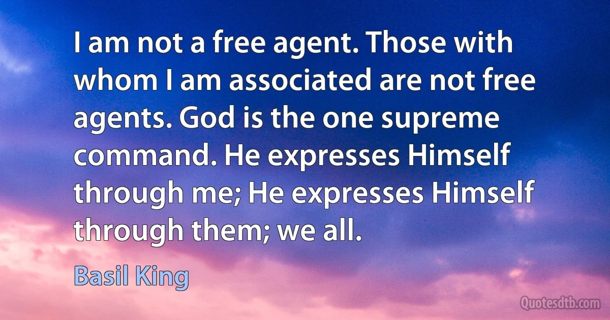 I am not a free agent. Those with whom I am associated are not free agents. God is the one supreme command. He expresses Himself through me; He expresses Himself through them; we all. (Basil King)