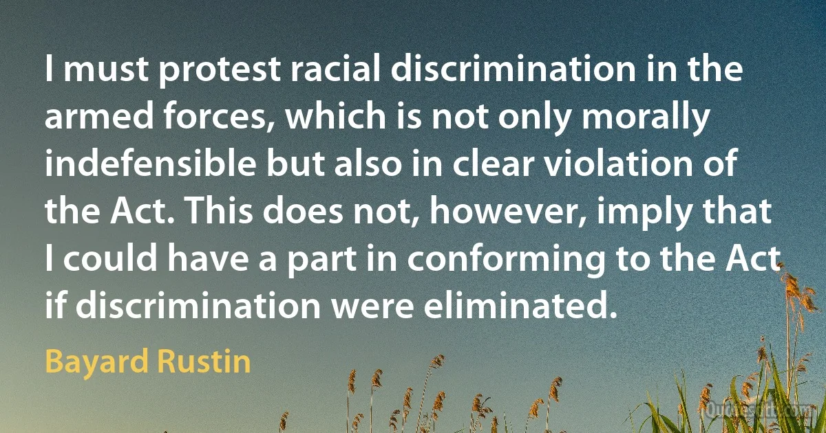 I must protest racial discrimination in the armed forces, which is not only morally indefensible but also in clear violation of the Act. This does not, however, imply that I could have a part in conforming to the Act if discrimination were eliminated. (Bayard Rustin)