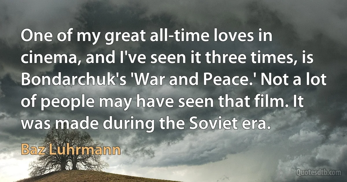 One of my great all-time loves in cinema, and I've seen it three times, is Bondarchuk's 'War and Peace.' Not a lot of people may have seen that film. It was made during the Soviet era. (Baz Luhrmann)