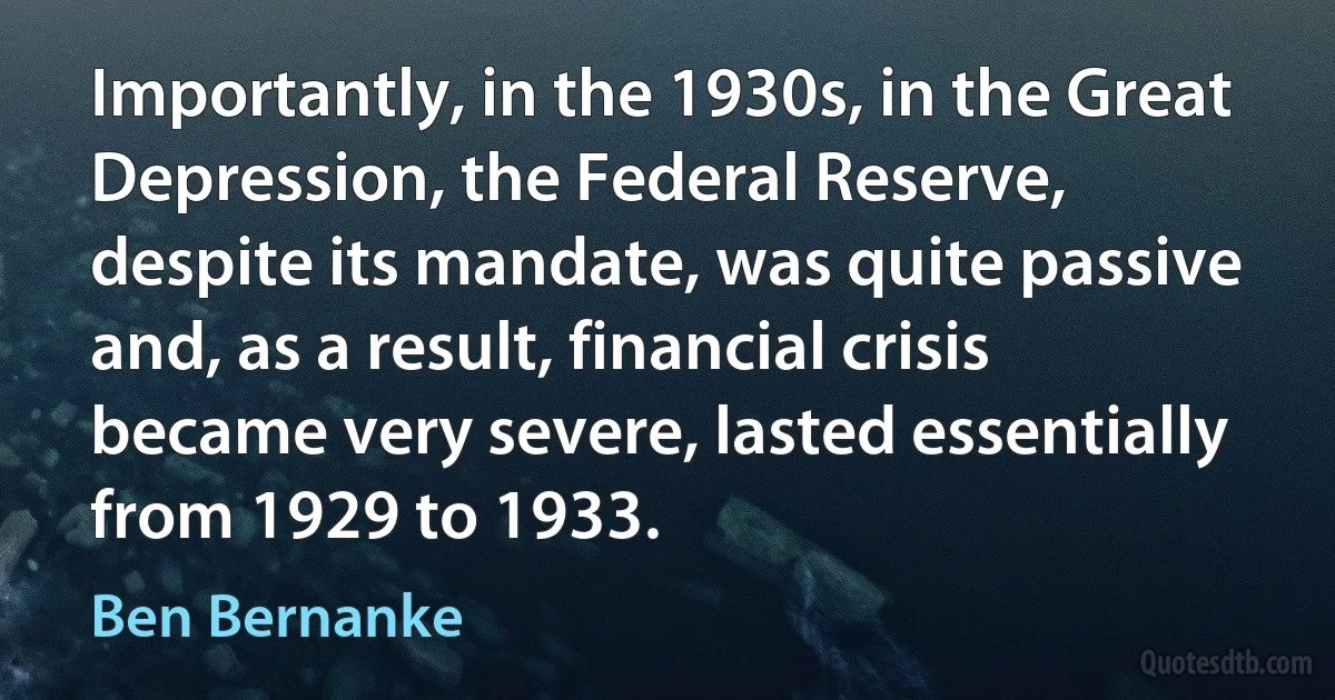 Importantly, in the 1930s, in the Great Depression, the Federal Reserve, despite its mandate, was quite passive and, as a result, financial crisis became very severe, lasted essentially from 1929 to 1933. (Ben Bernanke)