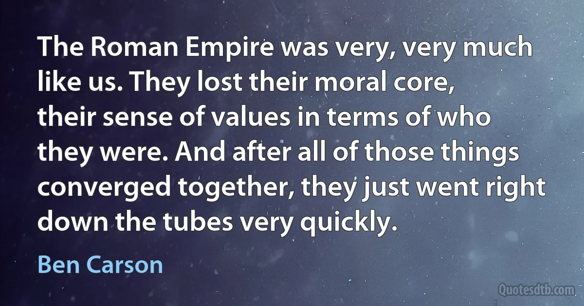 The Roman Empire was very, very much like us. They lost their moral core, their sense of values in terms of who they were. And after all of those things converged together, they just went right down the tubes very quickly. (Ben Carson)