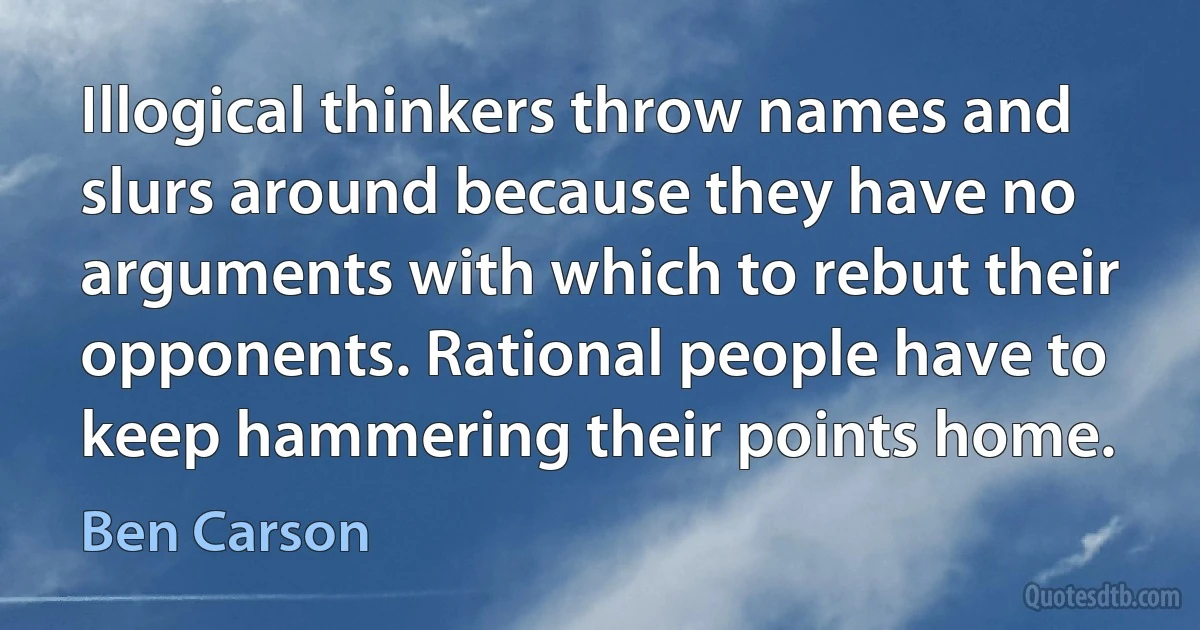 Illogical thinkers throw names and slurs around because they have no arguments with which to rebut their opponents. Rational people have to keep hammering their points home. (Ben Carson)