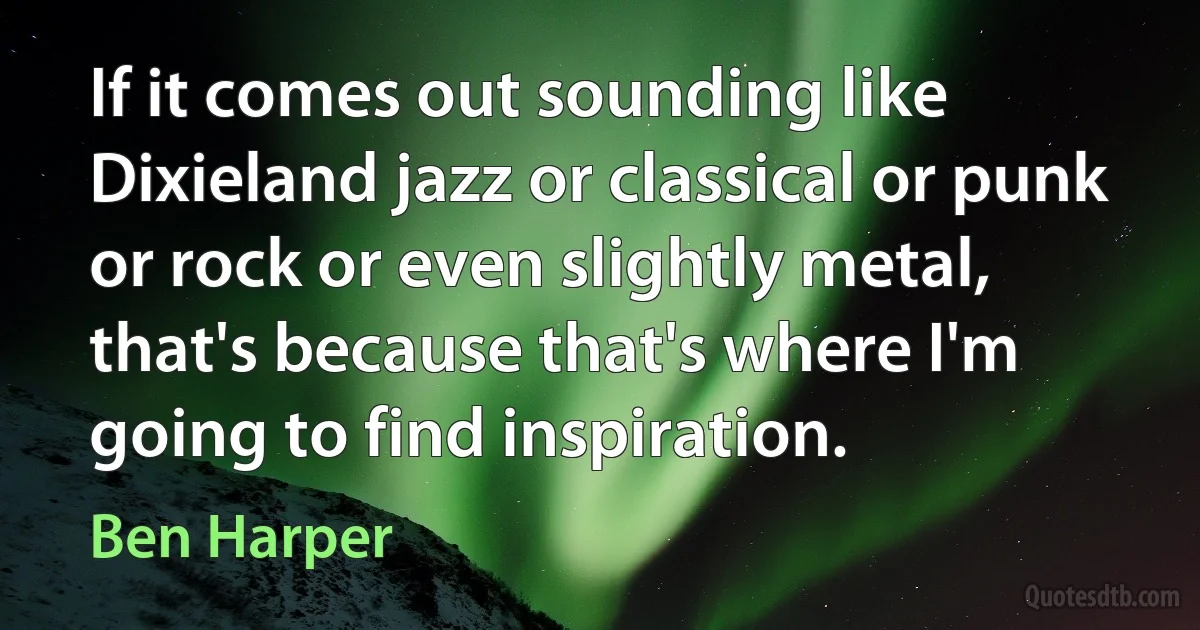 If it comes out sounding like Dixieland jazz or classical or punk or rock or even slightly metal, that's because that's where I'm going to find inspiration. (Ben Harper)