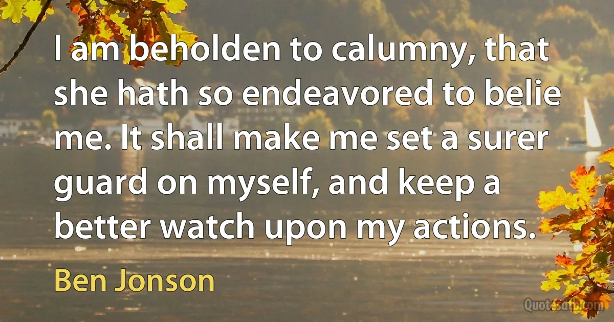 I am beholden to calumny, that she hath so endeavored to belie me. It shall make me set a surer guard on myself, and keep a better watch upon my actions. (Ben Jonson)