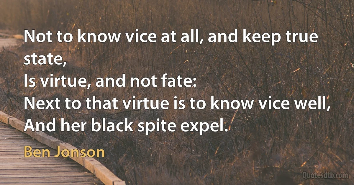 Not to know vice at all, and keep true state,
Is virtue, and not fate:
Next to that virtue is to know vice well,
And her black spite expel. (Ben Jonson)