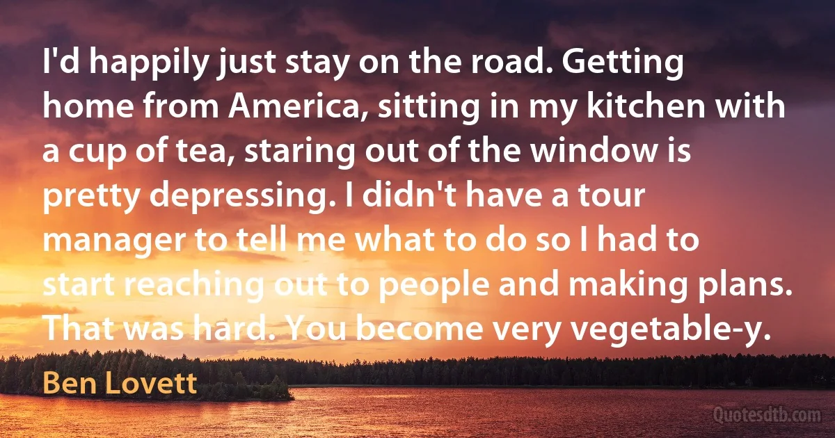 I'd happily just stay on the road. Getting home from America, sitting in my kitchen with a cup of tea, staring out of the window is pretty depressing. I didn't have a tour manager to tell me what to do so I had to start reaching out to people and making plans. That was hard. You become very vegetable-y. (Ben Lovett)