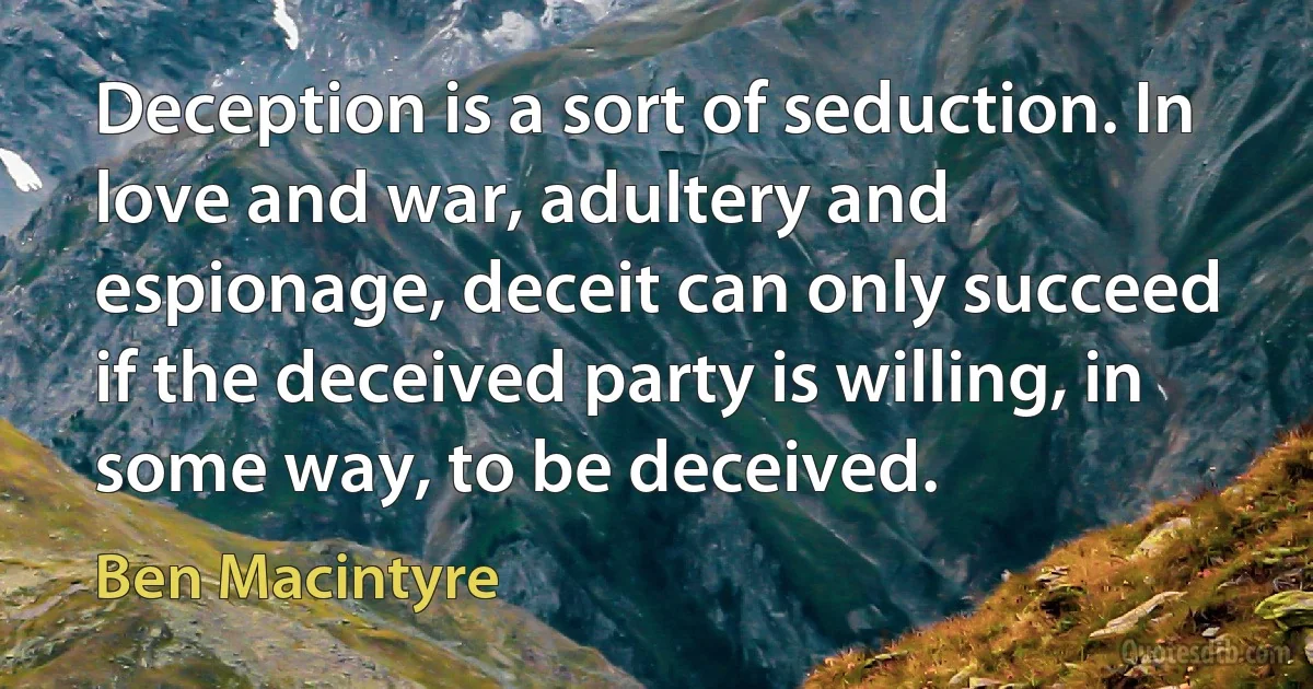 Deception is a sort of seduction. In love and war, adultery and espionage, deceit can only succeed if the deceived party is willing, in some way, to be deceived. (Ben Macintyre)